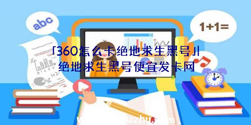 「360怎么卡绝地求生黑号」|绝地求生黑号便宜发卡网